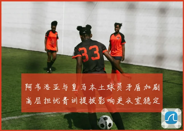 阿韦洛亚与皇马本土球员矛盾加剧高层担忧青训提拔影响更衣室稳定