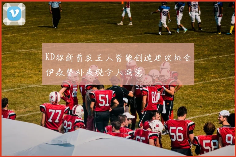 KD称新首发五人皆能创造进攻机会伊森替补表现令人满意