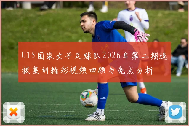 U15国家女子足球队2026年第二期选拔集训精彩视频回顾与亮点分析