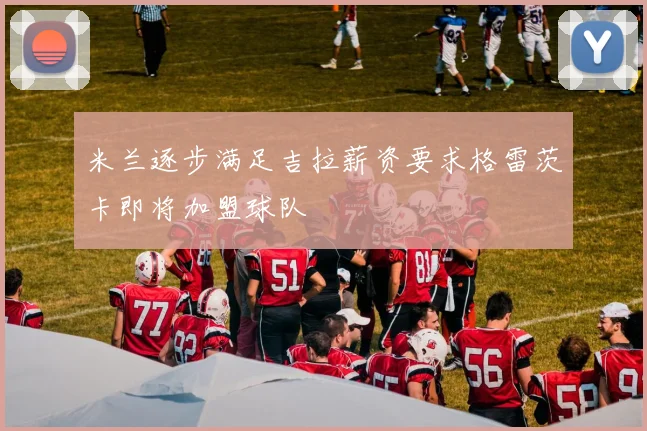 米兰逐步满足吉拉薪资要求格雷茨卡即将加盟球队