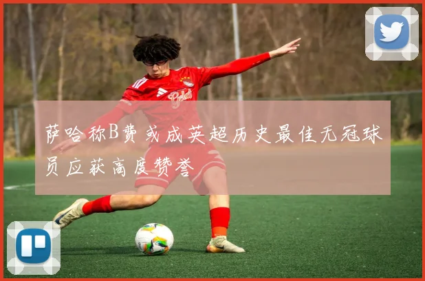 萨哈称B费或成英超历史最佳无冠球员应获高度赞誉