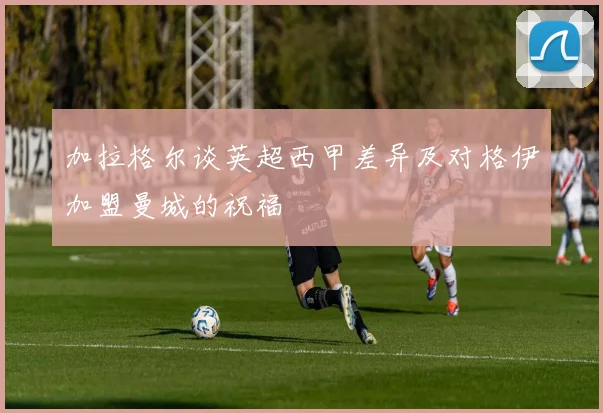 加拉格尔谈英超西甲差异及对格伊加盟曼城的祝福