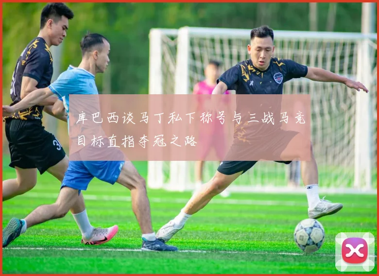 库巴西谈马丁私下称号与三战马竞目标直指夺冠之路