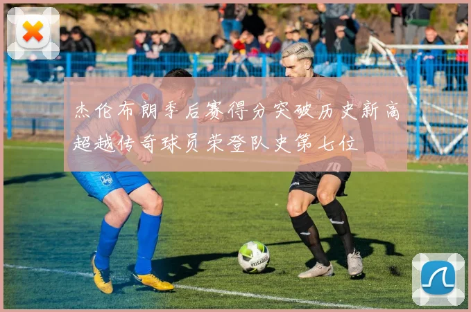 杰伦布朗季后赛得分突破历史新高超越传奇球员荣登队史第七位