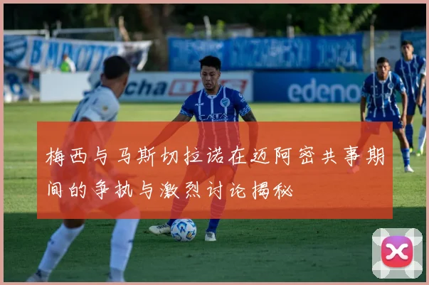 梅西与马斯切拉诺在迈阿密共事期间的争执与激烈讨论揭秘