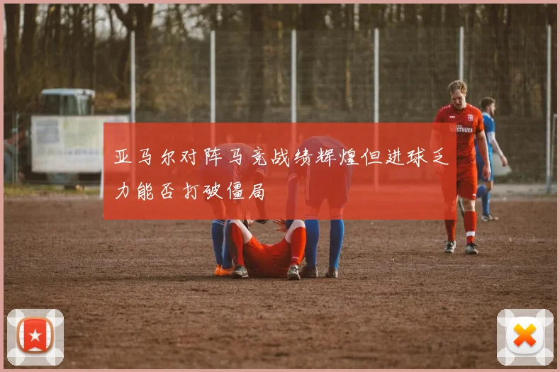 亚马尔对阵马竞战绩辉煌但进球乏力能否打破僵局